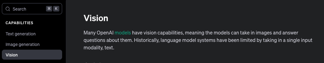 Vision. Many OpenAI models have vision capabilities, meaning the models can take in images and answer questions about them. Historically, language model systems have been limited by taking in a single input modality, text.